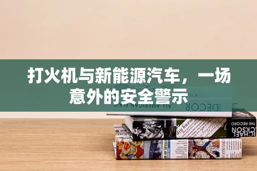 打火机与新能源汽车，一场意外的安全警示