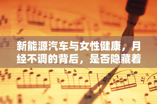 新能源汽车与女性健康，月经不调的背后，是否隐藏着不为人知的秘密？