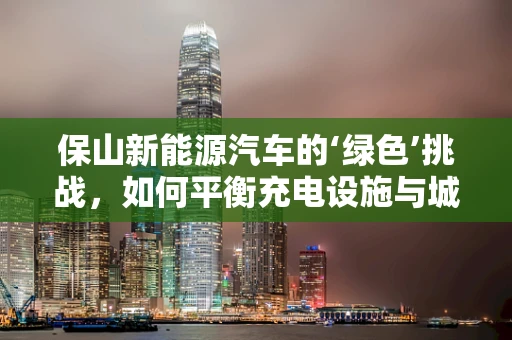 保山新能源汽车的‘绿色’挑战，如何平衡充电设施与城市景观？