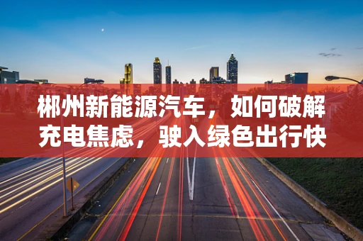 郴州新能源汽车，如何破解充电焦虑，驶入绿色出行快车道？