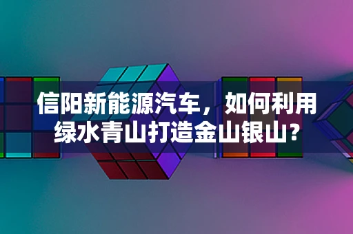 信阳新能源汽车，如何利用绿水青山打造金山银山？