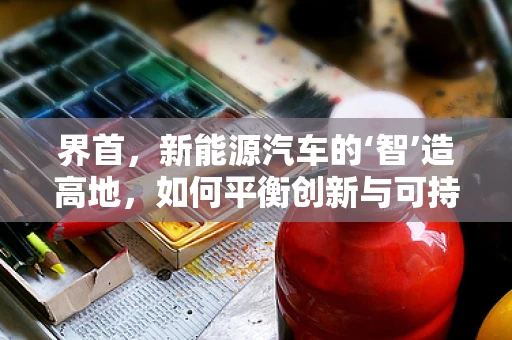 界首，新能源汽车的‘智’造高地，如何平衡创新与可持续发展？