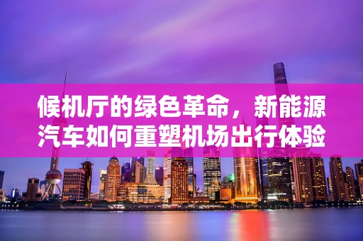 候机厅的绿色革命，新能源汽车如何重塑机场出行体验？