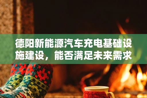 德阳新能源汽车充电基础设施建设，能否满足未来需求？