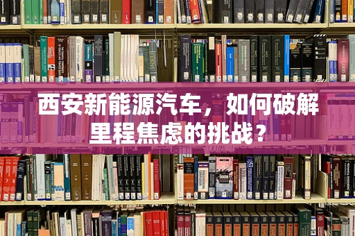 西安新能源汽车，如何破解里程焦虑的挑战？