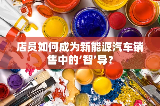 店员如何成为新能源汽车销售中的‘智’导？