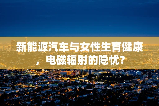 新能源汽车与女性生育健康，电磁辐射的隐忧？