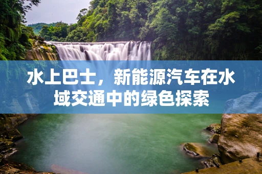 水上巴士，新能源汽车在水域交通中的绿色探索
