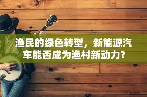 渔民的绿色转型，新能源汽车能否成为渔村新动力？