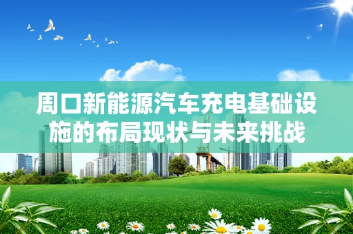 周口新能源汽车充电基础设施的布局现状与未来挑战