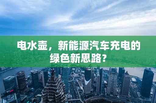 电水壶，新能源汽车充电的绿色新思路？