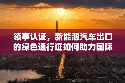 领事认证，新能源汽车出口的绿色通行证如何助力国际市场？