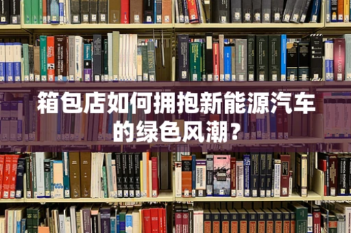 箱包店如何拥抱新能源汽车的绿色风潮？