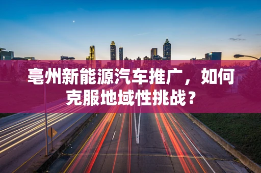 亳州新能源汽车推广，如何克服地域性挑战？