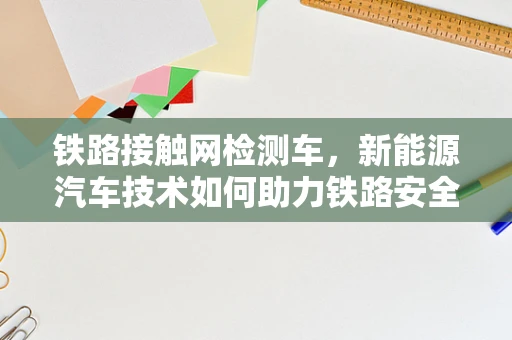 铁路接触网检测车，新能源汽车技术如何助力铁路安全与效率？