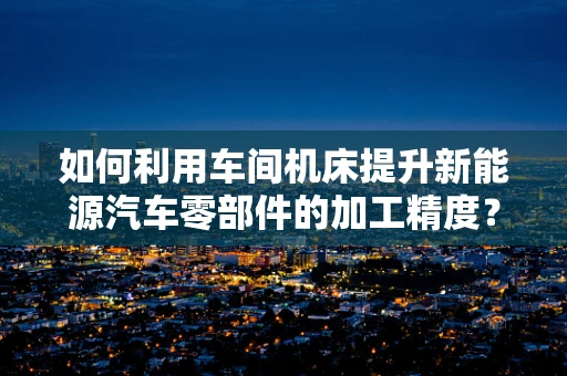 如何利用车间机床提升新能源汽车零部件的加工精度？