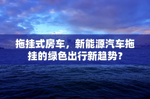 拖挂式房车，新能源汽车拖挂的绿色出行新趋势？