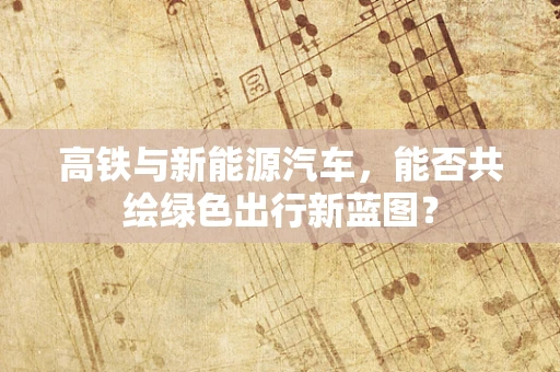 高铁与新能源汽车，能否共绘绿色出行新蓝图？