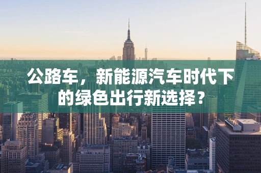 公路车，新能源汽车时代下的绿色出行新选择？