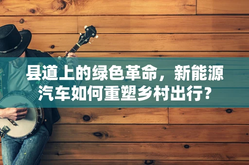县道上的绿色革命，新能源汽车如何重塑乡村出行？
