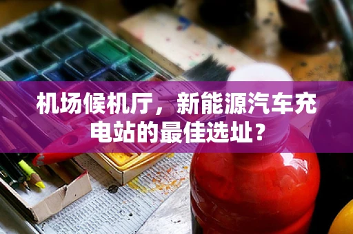 机场候机厅，新能源汽车充电站的最佳选址？