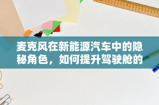 麦克风在新能源汽车中的隐秘角色，如何提升驾驶舱的语音交互体验？