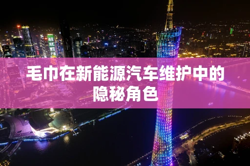毛巾在新能源汽车维护中的隐秘角色