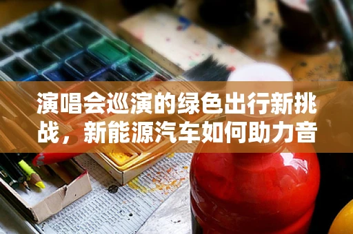 演唱会巡演的绿色出行新挑战，新能源汽车如何助力音乐之旅？