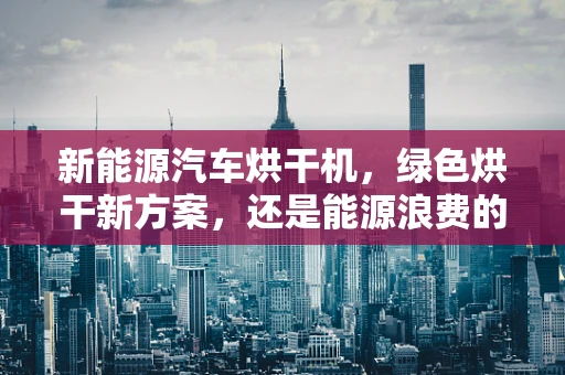 新能源汽车烘干机，绿色烘干新方案，还是能源浪费的‘黑科技’？
