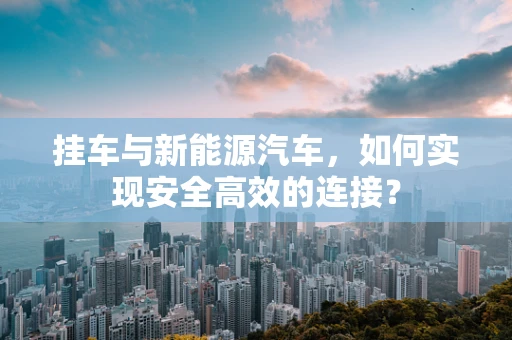 挂车与新能源汽车，如何实现安全高效的连接？