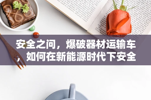 安全之问，爆破器材运输车，如何在新能源时代下安全前行？