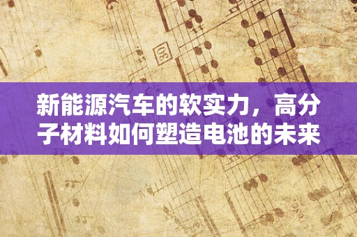 新能源汽车的软实力，高分子材料如何塑造电池的未来？