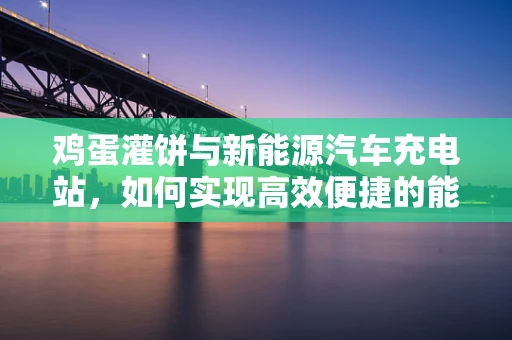 鸡蛋灌饼与新能源汽车充电站，如何实现高效便捷的能量补给？