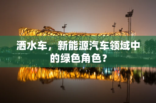 洒水车，新能源汽车领域中的绿色角色？