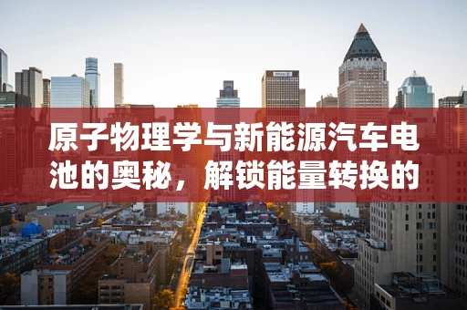 原子物理学与新能源汽车电池的奥秘，解锁能量转换的钥匙