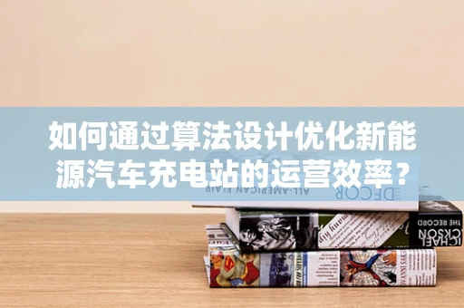 如何通过算法设计优化新能源汽车充电站的运营效率？