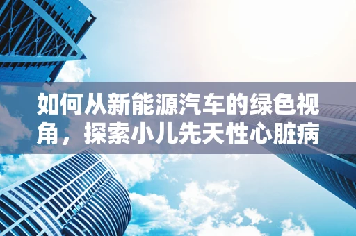 如何从新能源汽车的绿色视角，探索小儿先天性心脏病的绿色治疗之路？