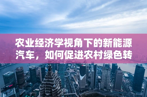 农业经济学视角下的新能源汽车，如何促进农村绿色转型？