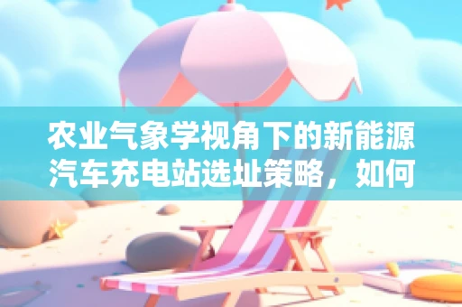 农业气象学视角下的新能源汽车充电站选址策略，如何利用气候资源优化布局？