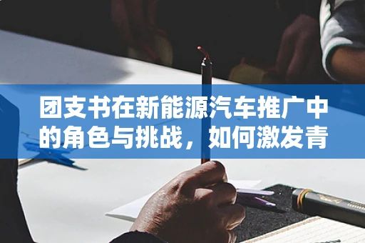 团支书在新能源汽车推广中的角色与挑战，如何激发青年群体的绿色出行热情？