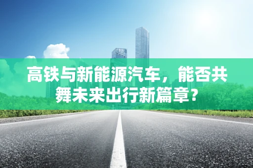 高铁与新能源汽车，能否共舞未来出行新篇章？