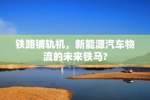 铁路铺轨机，新能源汽车物流的未来铁马?