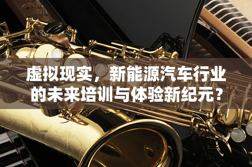 虚拟现实，新能源汽车行业的未来培训与体验新纪元？