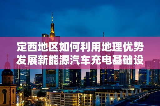定西地区如何利用地理优势发展新能源汽车充电基础设施？