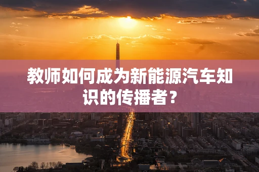 教师如何成为新能源汽车知识的传播者？