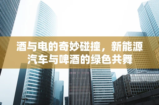 酒与电的奇妙碰撞，新能源汽车与啤酒的绿色共舞