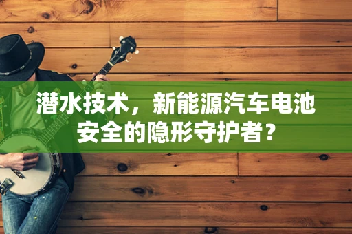 潜水技术，新能源汽车电池安全的隐形守护者？