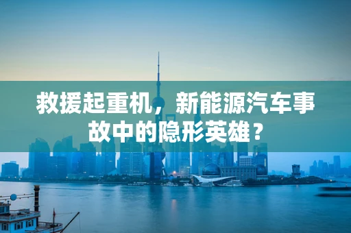 救援起重机，新能源汽车事故中的隐形英雄？