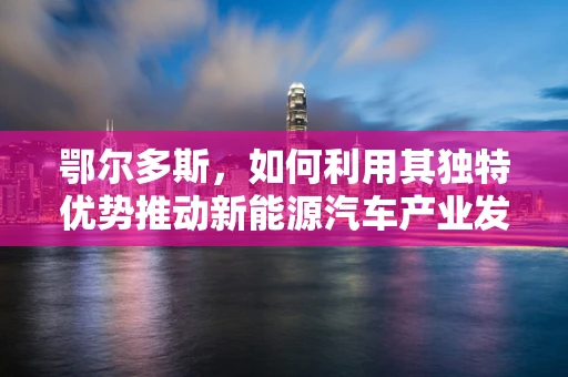 鄂尔多斯，如何利用其独特优势推动新能源汽车产业发展？