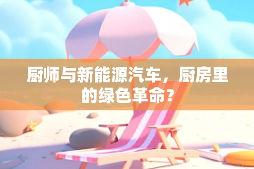 厨师与新能源汽车，厨房里的绿色革命？